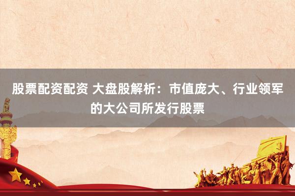 股票配资配资 大盘股解析：市值庞大、行业领军的大公司所发行股票