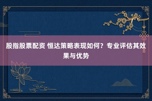 股指股票配资 恒达策略表现如何？专业评估其效果与优势