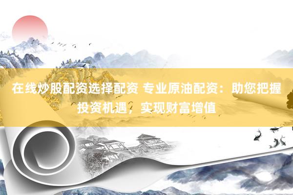 在线炒股配资选择配资 专业原油配资：助您把握投资机遇，实现财富增值