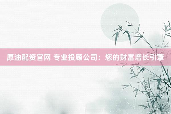 原油配资官网 专业投顾公司：您的财富增长引擎