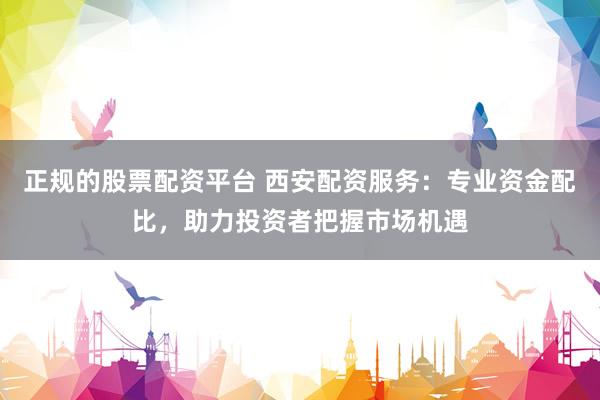 正规的股票配资平台 西安配资服务：专业资金配比，助力投资者把握市场机遇