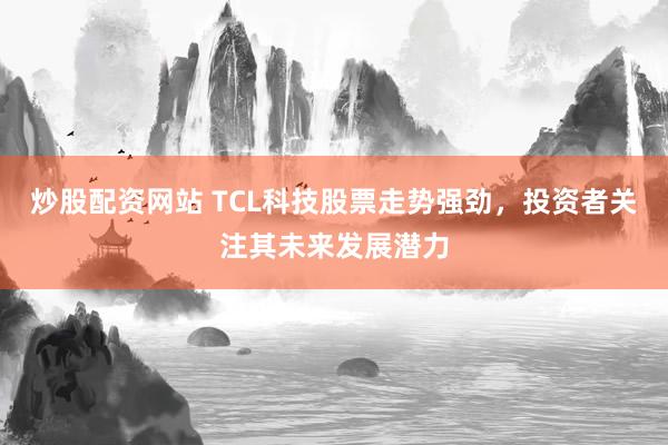 炒股配资网站 TCL科技股票走势强劲，投资者关注其未来发展潜力