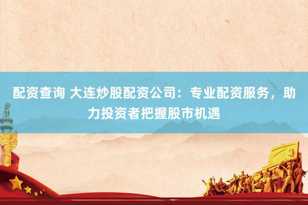 配资查询 大连炒股配资公司：专业配资服务，助力投资者把握股市机遇