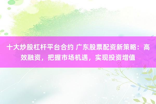 十大炒股杠杆平台合约 广东股票配资新策略：高效融资，把握市场机遇，实现投资增值