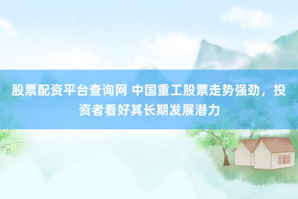 股票配资平台查询网 中国重工股票走势强劲，投资者看好其长期发展潜力