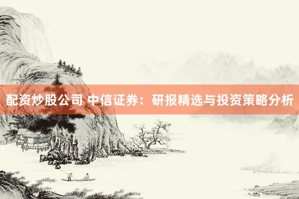 配资炒股公司 中信证券：研报精选与投资策略分析