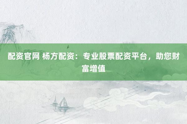 配资官网 杨方配资：专业股票配资平台，助您财富增值