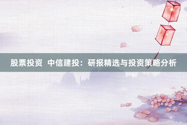 股票投资  中信建投：研报精选与投资策略分析