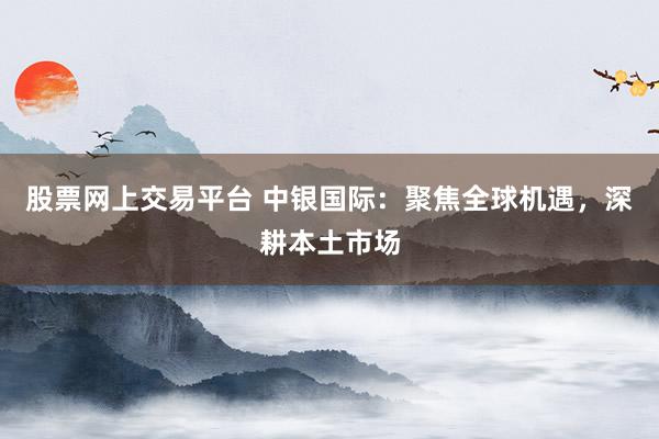 股票网上交易平台 中银国际：聚焦全球机遇，深耕本土市场