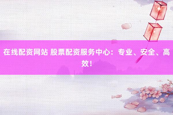 在线配资网站 股票配资服务中心：专业、安全、高效！