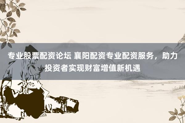 专业股票配资论坛 襄阳配资专业配资服务，助力投资者实现财富增值新机遇
