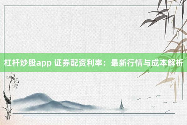 杠杆炒股app 证券配资利率：最新行情与成本解析