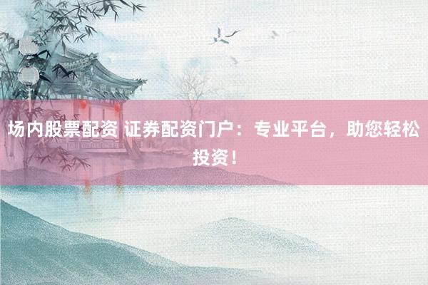 场内股票配资 证券配资门户：专业平台，助您轻松投资！
