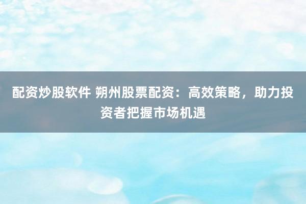配资炒股软件 朔州股票配资：高效策略，助力投资者把握市场机遇