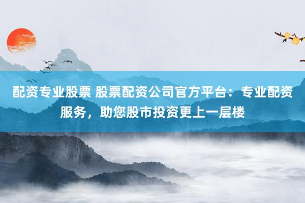 配资专业股票 股票配资公司官方平台：专业配资服务，助您股市投资更上一层楼