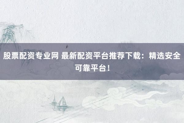 股票配资专业网 最新配资平台推荐下载：精选安全可靠平台！