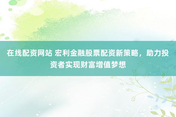 在线配资网站 宏利金融股票配资新策略，助力投资者实现财富增值梦想