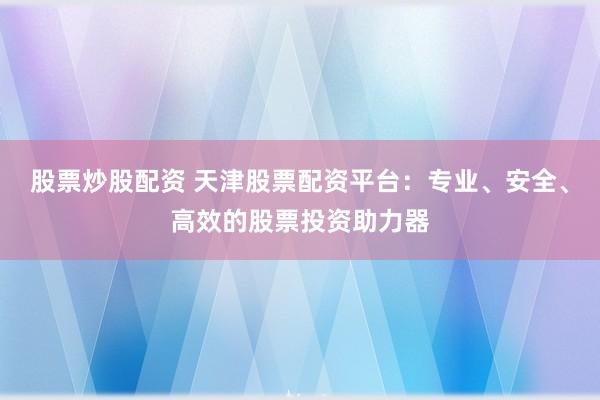 股票炒股配资 天津股票配资平台：专业、安全、高效的股票投资助力器