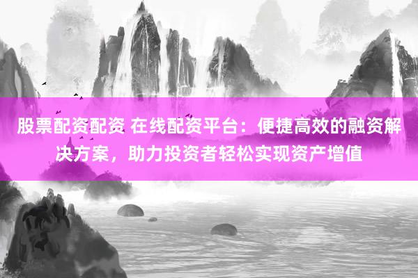 股票配资配资 在线配资平台:便捷高效的融资解决方案,助力投资者轻松实现资产增值