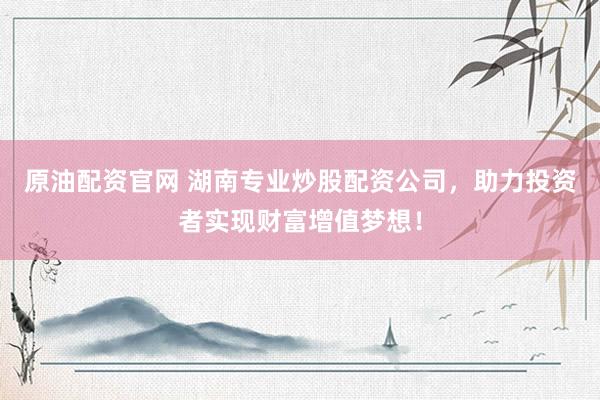 原油配资官网 湖南专业炒股配资公司，助力投资者实现财富增值梦想！