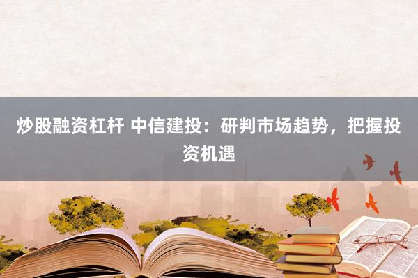 炒股融资杠杆 中信建投：研判市场趋势，把握投资机遇