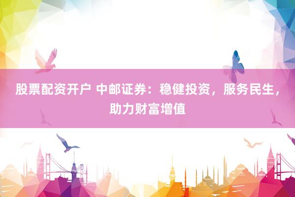 股票配资开户 中邮证券：稳健投资，服务民生，助力财富增值