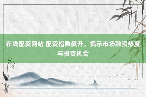 在线配资网站 配资指数飙升，揭示市场融资热度与投资机会
