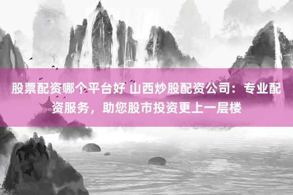 股票配资哪个平台好 山西炒股配资公司：专业配资服务，助您股市投资更上一层楼