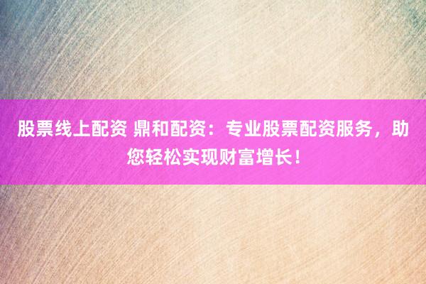 股票线上配资 鼎和配资：专业股票配资服务，助您轻松实现财富增长！