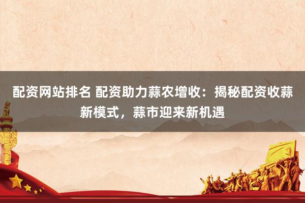 配资网站排名 配资助力蒜农增收：揭秘配资收蒜新模式，蒜市迎来新机遇