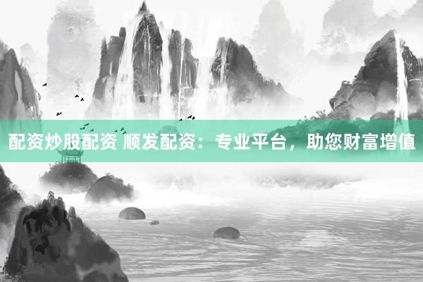 配资炒股配资 顺发配资：专业平台，助您财富增值