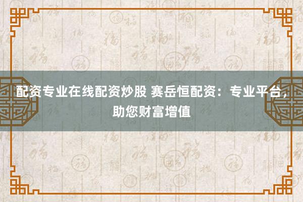 配资专业在线配资炒股 赛岳恒配资：专业平台，助您财富增值