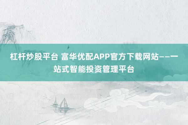杠杆炒股平台 富华优配APP官方下载网站——一站式智能投资管理平台