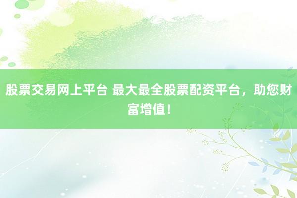 股票交易网上平台 最大最全股票配资平台，助您财富增值！