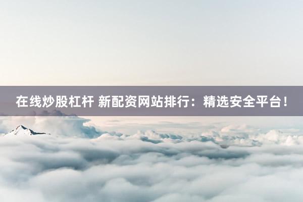 在线炒股杠杆 新配资网站排行：精选安全平台！