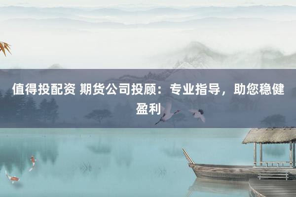 值得投配资 期货公司投顾：专业指导，助您稳健盈利