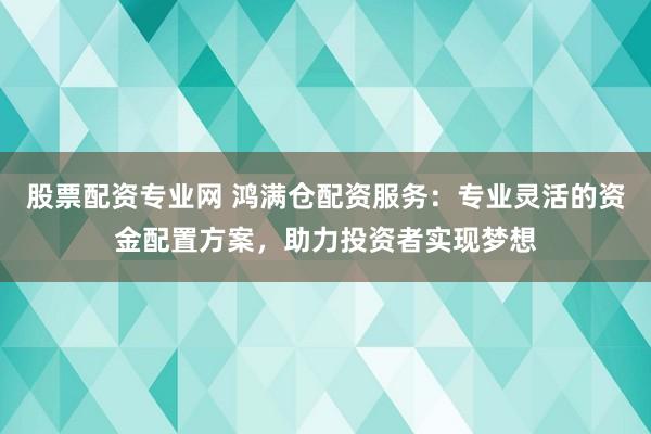 股票配资专业网 鸿满仓配资服务：专业灵活的资金配置方案，助力投资者实现梦想