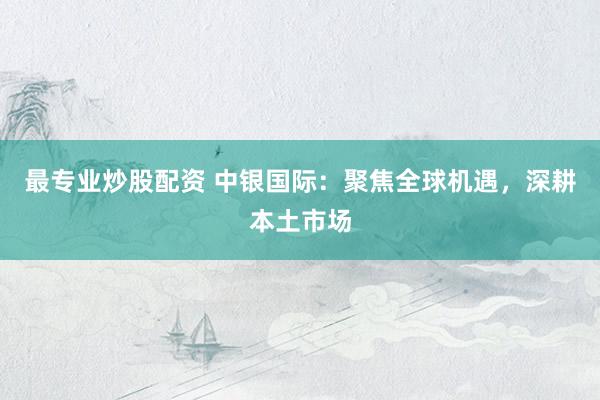 最专业炒股配资 中银国际：聚焦全球机遇，深耕本土市场