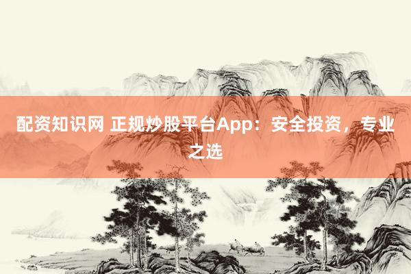 配资知识网 正规炒股平台App：安全投资，专业之选