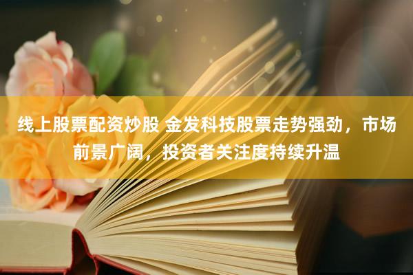 线上股票配资炒股 金发科技股票走势强劲，市场前景广阔，投资者关注度持续升温