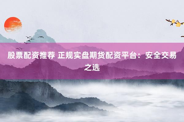 股票配资推荐 正规实盘期货配资平台：安全交易之选