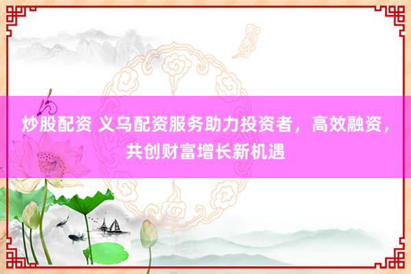 炒股配资 义乌配资服务助力投资者，高效融资，共创财富增长新机遇