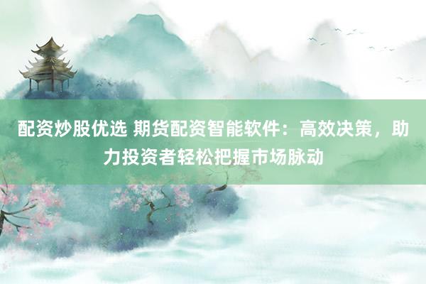 配资炒股优选 期货配资智能软件：高效决策，助力投资者轻松把握市场脉动
