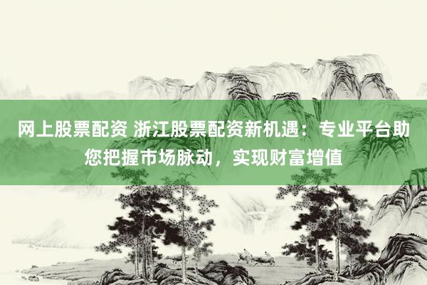 网上股票配资 浙江股票配资新机遇：专业平台助您把握市场脉动，实现财富增值