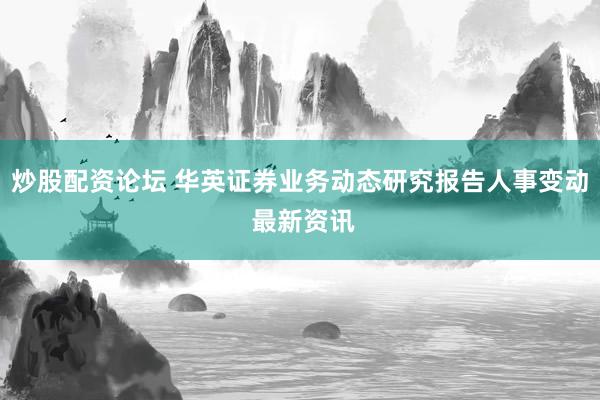 炒股配资论坛 华英证券业务动态研究报告人事变动 最新资讯
