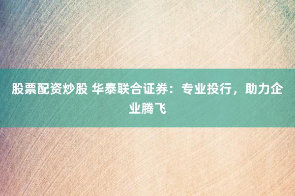 股票配资炒股 华泰联合证券：专业投行，助力企业腾飞