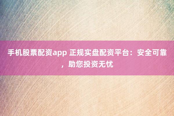 手机股票配资app 正规实盘配资平台：安全可靠，助您投资无忧