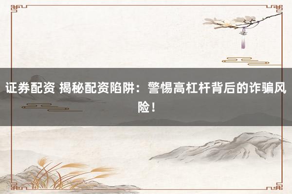 证券配资 揭秘配资陷阱：警惕高杠杆背后的诈骗风险！
