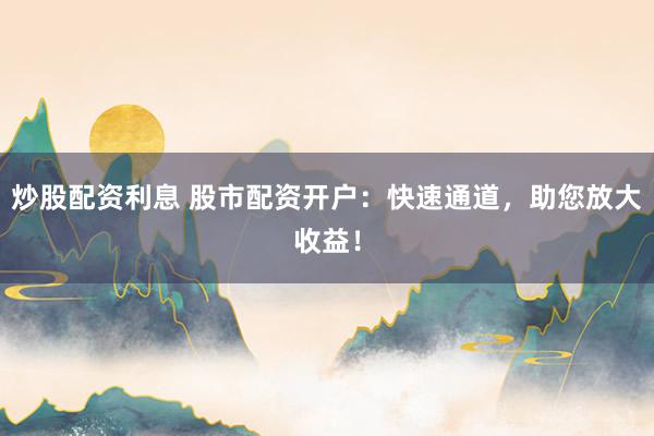 炒股配资利息 股市配资开户：快速通道，助您放大收益！