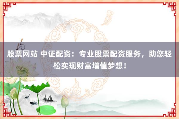 股票网站 中证配资：专业股票配资服务，助您轻松实现财富增值梦想！